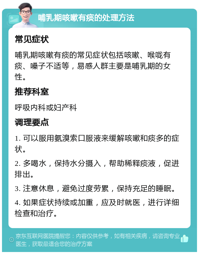 哺乳期咳嗽有痰的处理方法 常见症状 哺乳期咳嗽有痰的常见症状包括咳嗽、喉咙有痰、嗓子不适等，易感人群主要是哺乳期的女性。 推荐科室 呼吸内科或妇产科 调理要点 1. 可以服用氨溴索口服液来缓解咳嗽和痰多的症状。 2. 多喝水，保持水分摄入，帮助稀释痰液，促进排出。 3. 注意休息，避免过度劳累，保持充足的睡眠。 4. 如果症状持续或加重，应及时就医，进行详细检查和治疗。