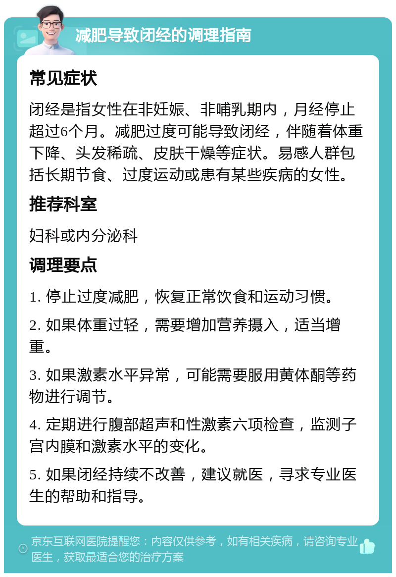 减肥导致闭经的调理指南 常见症状 闭经是指女性在非妊娠、非哺乳期内，月经停止超过6个月。减肥过度可能导致闭经，伴随着体重下降、头发稀疏、皮肤干燥等症状。易感人群包括长期节食、过度运动或患有某些疾病的女性。 推荐科室 妇科或内分泌科 调理要点 1. 停止过度减肥，恢复正常饮食和运动习惯。 2. 如果体重过轻，需要增加营养摄入，适当增重。 3. 如果激素水平异常，可能需要服用黄体酮等药物进行调节。 4. 定期进行腹部超声和性激素六项检查，监测子宫内膜和激素水平的变化。 5. 如果闭经持续不改善，建议就医，寻求专业医生的帮助和指导。