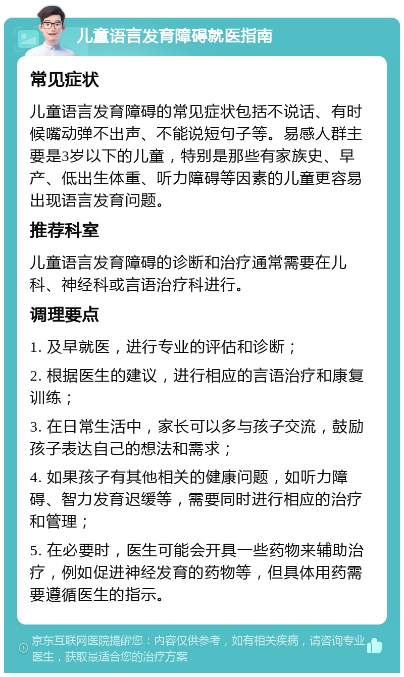 儿童语言发育障碍就医指南 常见症状 儿童语言发育障碍的常见症状包括不说话、有时候嘴动弹不出声、不能说短句子等。易感人群主要是3岁以下的儿童，特别是那些有家族史、早产、低出生体重、听力障碍等因素的儿童更容易出现语言发育问题。 推荐科室 儿童语言发育障碍的诊断和治疗通常需要在儿科、神经科或言语治疗科进行。 调理要点 1. 及早就医，进行专业的评估和诊断； 2. 根据医生的建议，进行相应的言语治疗和康复训练； 3. 在日常生活中，家长可以多与孩子交流，鼓励孩子表达自己的想法和需求； 4. 如果孩子有其他相关的健康问题，如听力障碍、智力发育迟缓等，需要同时进行相应的治疗和管理； 5. 在必要时，医生可能会开具一些药物来辅助治疗，例如促进神经发育的药物等，但具体用药需要遵循医生的指示。