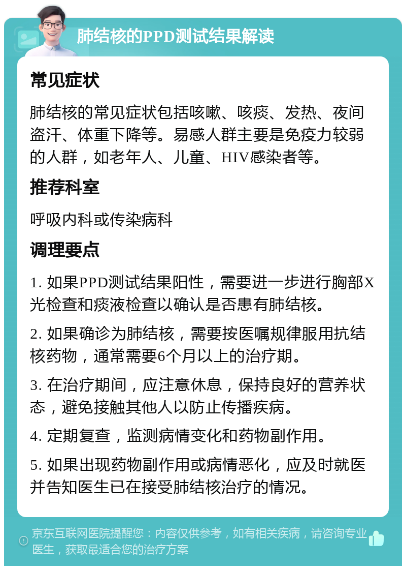 肺结核的PPD测试结果解读 常见症状 肺结核的常见症状包括咳嗽、咳痰、发热、夜间盗汗、体重下降等。易感人群主要是免疫力较弱的人群，如老年人、儿童、HIV感染者等。 推荐科室 呼吸内科或传染病科 调理要点 1. 如果PPD测试结果阳性，需要进一步进行胸部X光检查和痰液检查以确认是否患有肺结核。 2. 如果确诊为肺结核，需要按医嘱规律服用抗结核药物，通常需要6个月以上的治疗期。 3. 在治疗期间，应注意休息，保持良好的营养状态，避免接触其他人以防止传播疾病。 4. 定期复查，监测病情变化和药物副作用。 5. 如果出现药物副作用或病情恶化，应及时就医并告知医生已在接受肺结核治疗的情况。