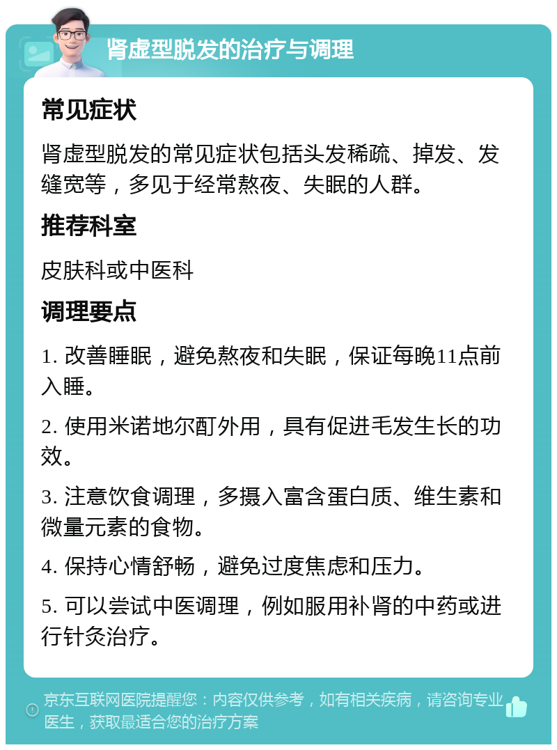 肾虚型脱发的治疗与调理 常见症状 肾虚型脱发的常见症状包括头发稀疏、掉发、发缝宽等，多见于经常熬夜、失眠的人群。 推荐科室 皮肤科或中医科 调理要点 1. 改善睡眠，避免熬夜和失眠，保证每晚11点前入睡。 2. 使用米诺地尔酊外用，具有促进毛发生长的功效。 3. 注意饮食调理，多摄入富含蛋白质、维生素和微量元素的食物。 4. 保持心情舒畅，避免过度焦虑和压力。 5. 可以尝试中医调理，例如服用补肾的中药或进行针灸治疗。