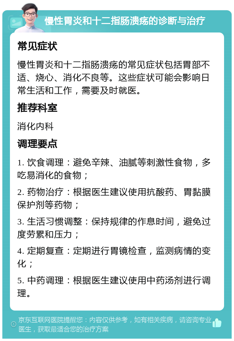 慢性胃炎和十二指肠溃疡的诊断与治疗 常见症状 慢性胃炎和十二指肠溃疡的常见症状包括胃部不适、烧心、消化不良等。这些症状可能会影响日常生活和工作，需要及时就医。 推荐科室 消化内科 调理要点 1. 饮食调理：避免辛辣、油腻等刺激性食物，多吃易消化的食物； 2. 药物治疗：根据医生建议使用抗酸药、胃黏膜保护剂等药物； 3. 生活习惯调整：保持规律的作息时间，避免过度劳累和压力； 4. 定期复查：定期进行胃镜检查，监测病情的变化； 5. 中药调理：根据医生建议使用中药汤剂进行调理。