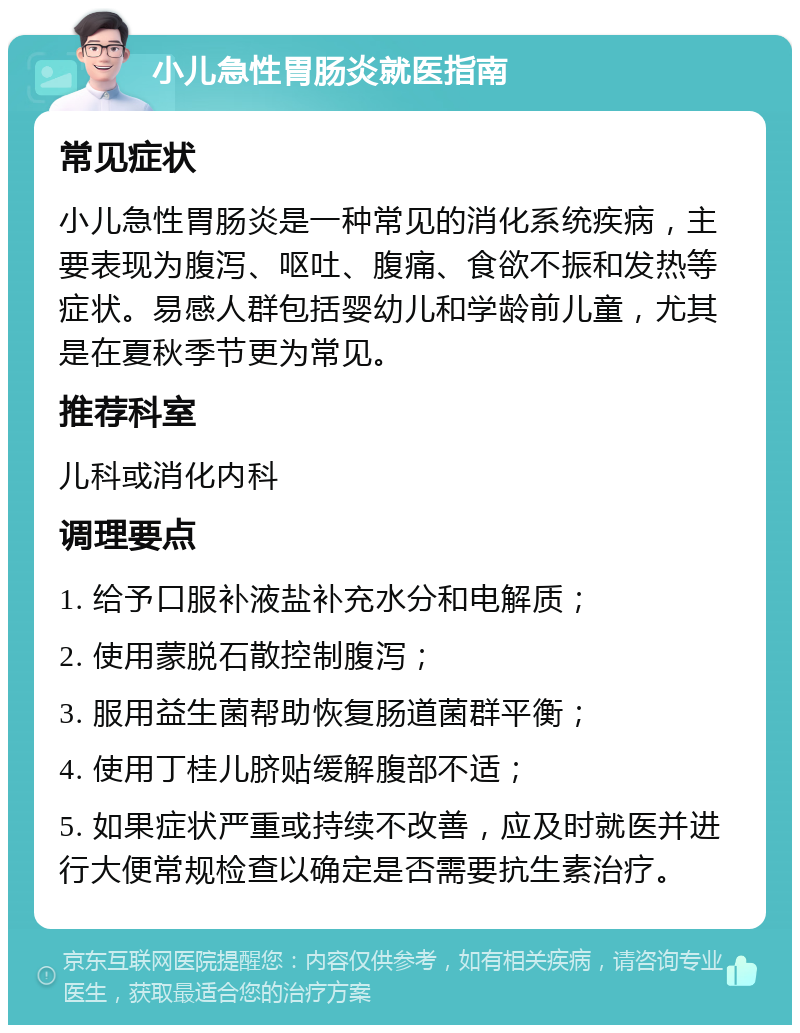 小儿急性胃肠炎就医指南 常见症状 小儿急性胃肠炎是一种常见的消化系统疾病，主要表现为腹泻、呕吐、腹痛、食欲不振和发热等症状。易感人群包括婴幼儿和学龄前儿童，尤其是在夏秋季节更为常见。 推荐科室 儿科或消化内科 调理要点 1. 给予口服补液盐补充水分和电解质； 2. 使用蒙脱石散控制腹泻； 3. 服用益生菌帮助恢复肠道菌群平衡； 4. 使用丁桂儿脐贴缓解腹部不适； 5. 如果症状严重或持续不改善，应及时就医并进行大便常规检查以确定是否需要抗生素治疗。