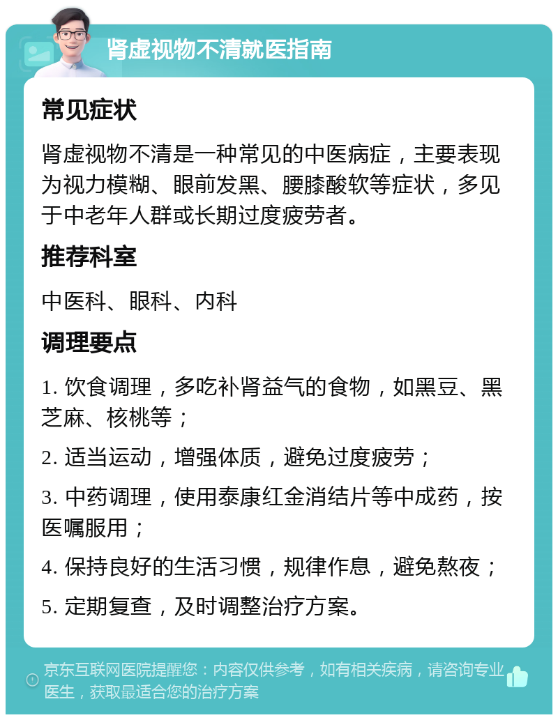 肾虚视物不清就医指南 常见症状 肾虚视物不清是一种常见的中医病症，主要表现为视力模糊、眼前发黑、腰膝酸软等症状，多见于中老年人群或长期过度疲劳者。 推荐科室 中医科、眼科、内科 调理要点 1. 饮食调理，多吃补肾益气的食物，如黑豆、黑芝麻、核桃等； 2. 适当运动，增强体质，避免过度疲劳； 3. 中药调理，使用泰康红金消结片等中成药，按医嘱服用； 4. 保持良好的生活习惯，规律作息，避免熬夜； 5. 定期复查，及时调整治疗方案。