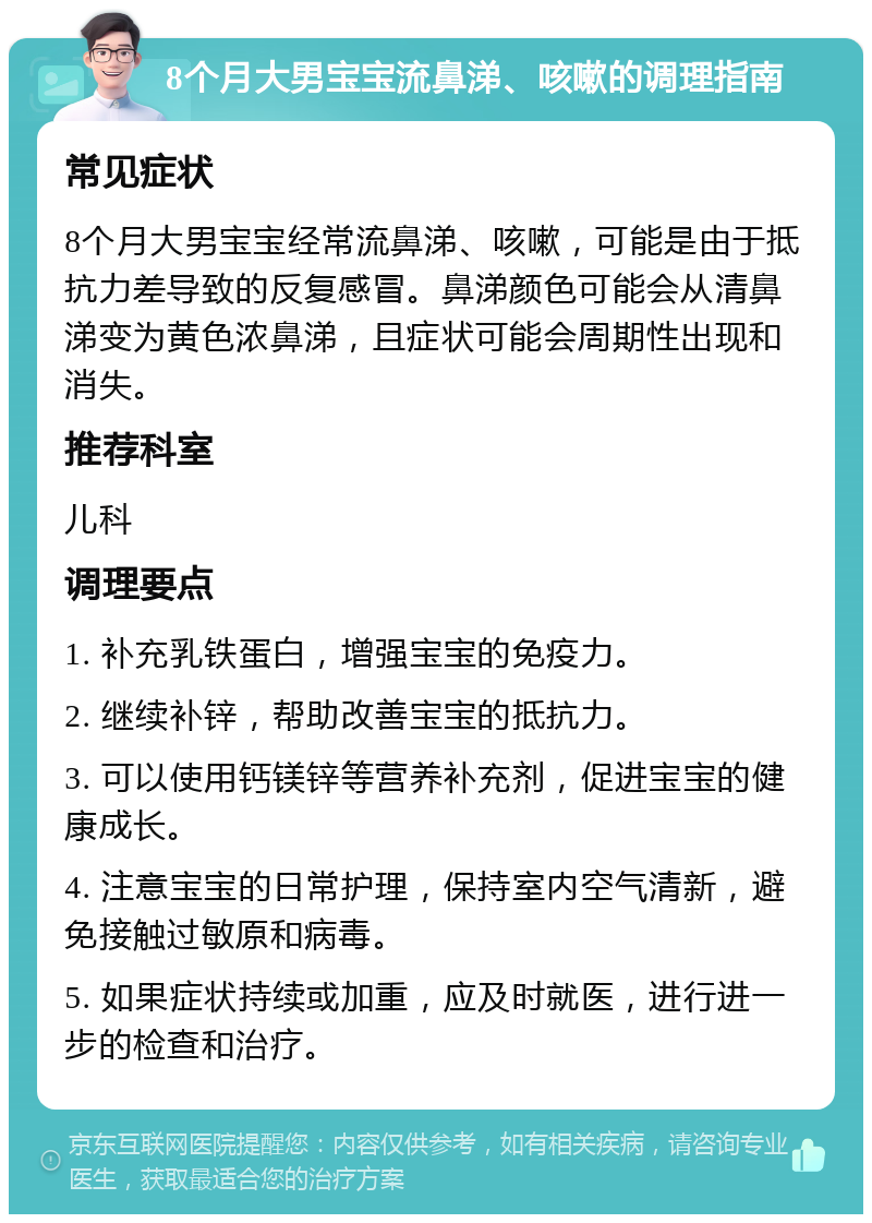 8个月大男宝宝流鼻涕、咳嗽的调理指南 常见症状 8个月大男宝宝经常流鼻涕、咳嗽，可能是由于抵抗力差导致的反复感冒。鼻涕颜色可能会从清鼻涕变为黄色浓鼻涕，且症状可能会周期性出现和消失。 推荐科室 儿科 调理要点 1. 补充乳铁蛋白，增强宝宝的免疫力。 2. 继续补锌，帮助改善宝宝的抵抗力。 3. 可以使用钙镁锌等营养补充剂，促进宝宝的健康成长。 4. 注意宝宝的日常护理，保持室内空气清新，避免接触过敏原和病毒。 5. 如果症状持续或加重，应及时就医，进行进一步的检查和治疗。