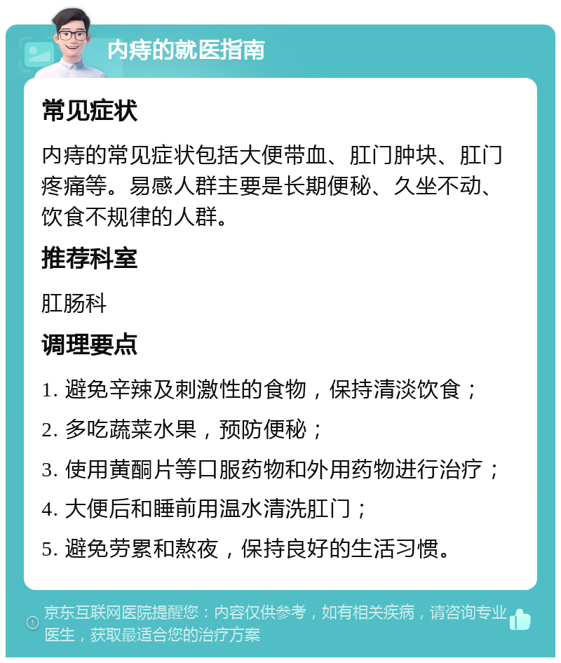 内痔的就医指南 常见症状 内痔的常见症状包括大便带血、肛门肿块、肛门疼痛等。易感人群主要是长期便秘、久坐不动、饮食不规律的人群。 推荐科室 肛肠科 调理要点 1. 避免辛辣及刺激性的食物，保持清淡饮食； 2. 多吃蔬菜水果，预防便秘； 3. 使用黄酮片等口服药物和外用药物进行治疗； 4. 大便后和睡前用温水清洗肛门； 5. 避免劳累和熬夜，保持良好的生活习惯。