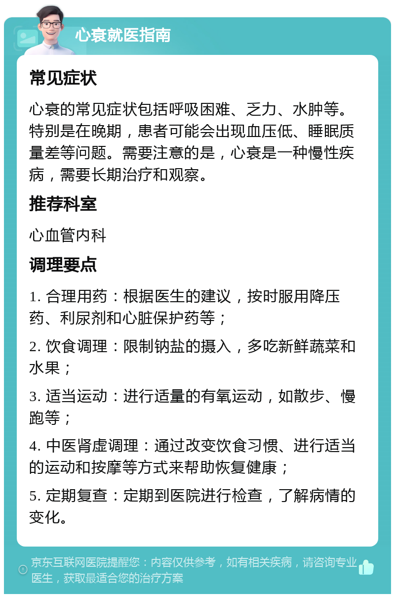 心衰就医指南 常见症状 心衰的常见症状包括呼吸困难、乏力、水肿等。特别是在晚期，患者可能会出现血压低、睡眠质量差等问题。需要注意的是，心衰是一种慢性疾病，需要长期治疗和观察。 推荐科室 心血管内科 调理要点 1. 合理用药：根据医生的建议，按时服用降压药、利尿剂和心脏保护药等； 2. 饮食调理：限制钠盐的摄入，多吃新鲜蔬菜和水果； 3. 适当运动：进行适量的有氧运动，如散步、慢跑等； 4. 中医肾虚调理：通过改变饮食习惯、进行适当的运动和按摩等方式来帮助恢复健康； 5. 定期复查：定期到医院进行检查，了解病情的变化。