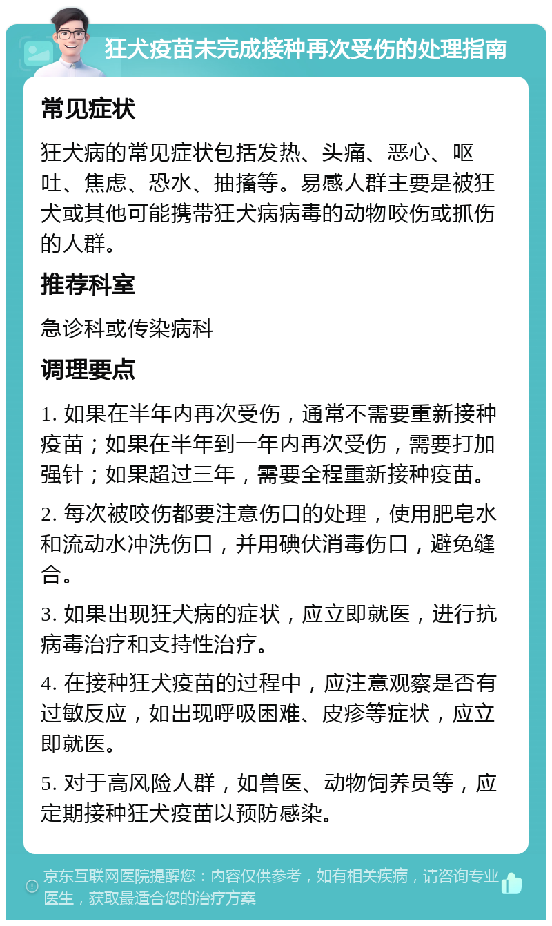 狂犬疫苗未完成接种再次受伤的处理指南 常见症状 狂犬病的常见症状包括发热、头痛、恶心、呕吐、焦虑、恐水、抽搐等。易感人群主要是被狂犬或其他可能携带狂犬病病毒的动物咬伤或抓伤的人群。 推荐科室 急诊科或传染病科 调理要点 1. 如果在半年内再次受伤，通常不需要重新接种疫苗；如果在半年到一年内再次受伤，需要打加强针；如果超过三年，需要全程重新接种疫苗。 2. 每次被咬伤都要注意伤口的处理，使用肥皂水和流动水冲洗伤口，并用碘伏消毒伤口，避免缝合。 3. 如果出现狂犬病的症状，应立即就医，进行抗病毒治疗和支持性治疗。 4. 在接种狂犬疫苗的过程中，应注意观察是否有过敏反应，如出现呼吸困难、皮疹等症状，应立即就医。 5. 对于高风险人群，如兽医、动物饲养员等，应定期接种狂犬疫苗以预防感染。