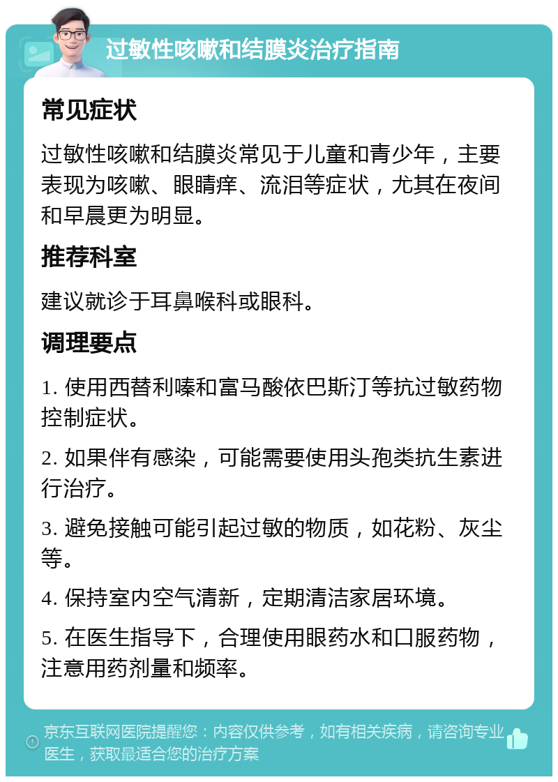 过敏性咳嗽和结膜炎治疗指南 常见症状 过敏性咳嗽和结膜炎常见于儿童和青少年，主要表现为咳嗽、眼睛痒、流泪等症状，尤其在夜间和早晨更为明显。 推荐科室 建议就诊于耳鼻喉科或眼科。 调理要点 1. 使用西替利嗪和富马酸依巴斯汀等抗过敏药物控制症状。 2. 如果伴有感染，可能需要使用头孢类抗生素进行治疗。 3. 避免接触可能引起过敏的物质，如花粉、灰尘等。 4. 保持室内空气清新，定期清洁家居环境。 5. 在医生指导下，合理使用眼药水和口服药物，注意用药剂量和频率。