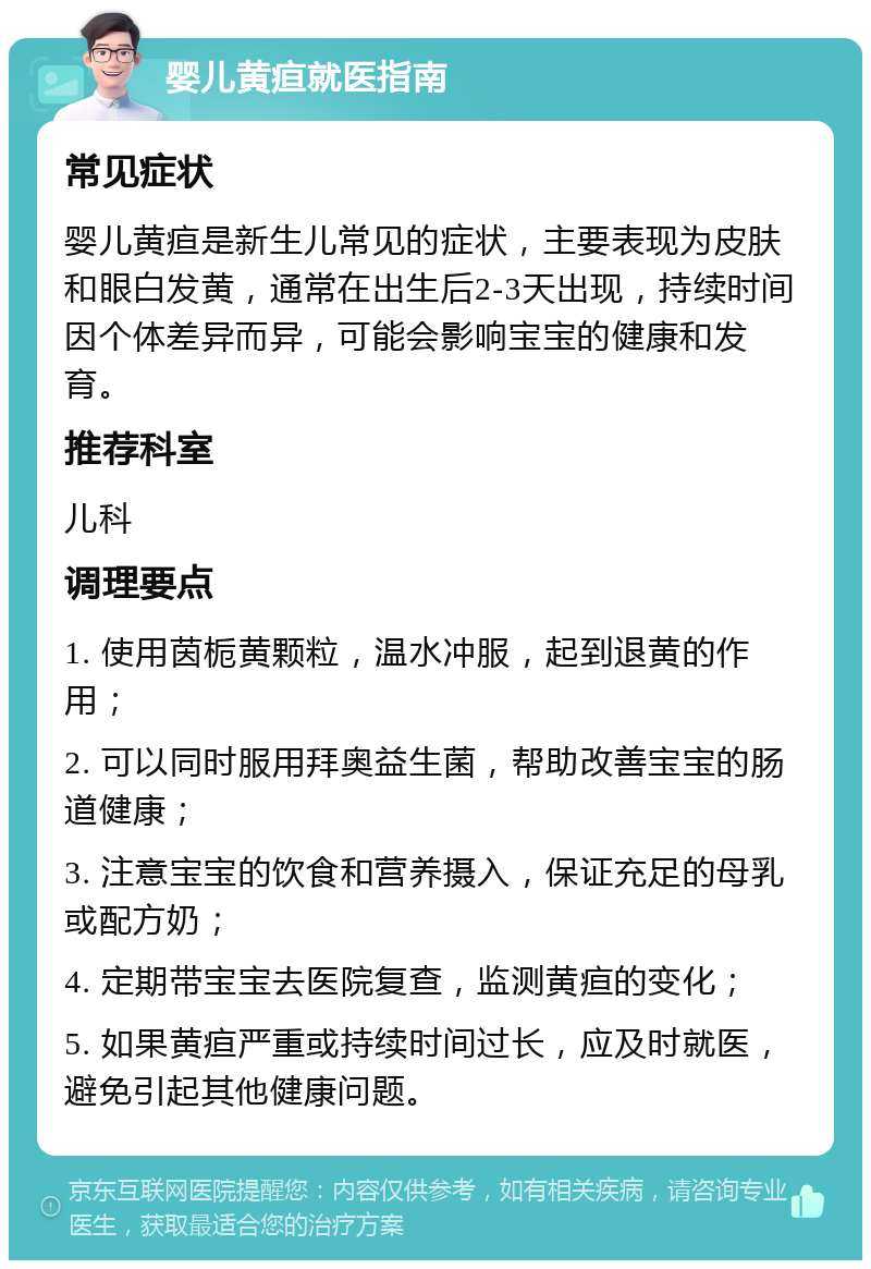 婴儿黄疸就医指南 常见症状 婴儿黄疸是新生儿常见的症状，主要表现为皮肤和眼白发黄，通常在出生后2-3天出现，持续时间因个体差异而异，可能会影响宝宝的健康和发育。 推荐科室 儿科 调理要点 1. 使用茵栀黄颗粒，温水冲服，起到退黄的作用； 2. 可以同时服用拜奥益生菌，帮助改善宝宝的肠道健康； 3. 注意宝宝的饮食和营养摄入，保证充足的母乳或配方奶； 4. 定期带宝宝去医院复查，监测黄疸的变化； 5. 如果黄疸严重或持续时间过长，应及时就医，避免引起其他健康问题。