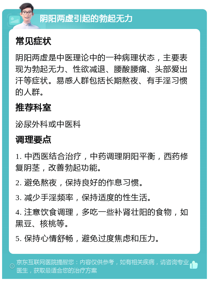 阴阳两虚引起的勃起无力 常见症状 阴阳两虚是中医理论中的一种病理状态，主要表现为勃起无力、性欲减退、腰酸腰痛、头部爱出汗等症状。易感人群包括长期熬夜、有手淫习惯的人群。 推荐科室 泌尿外科或中医科 调理要点 1. 中西医结合治疗，中药调理阴阳平衡，西药修复阴茎，改善勃起功能。 2. 避免熬夜，保持良好的作息习惯。 3. 减少手淫频率，保持适度的性生活。 4. 注意饮食调理，多吃一些补肾壮阳的食物，如黑豆、核桃等。 5. 保持心情舒畅，避免过度焦虑和压力。