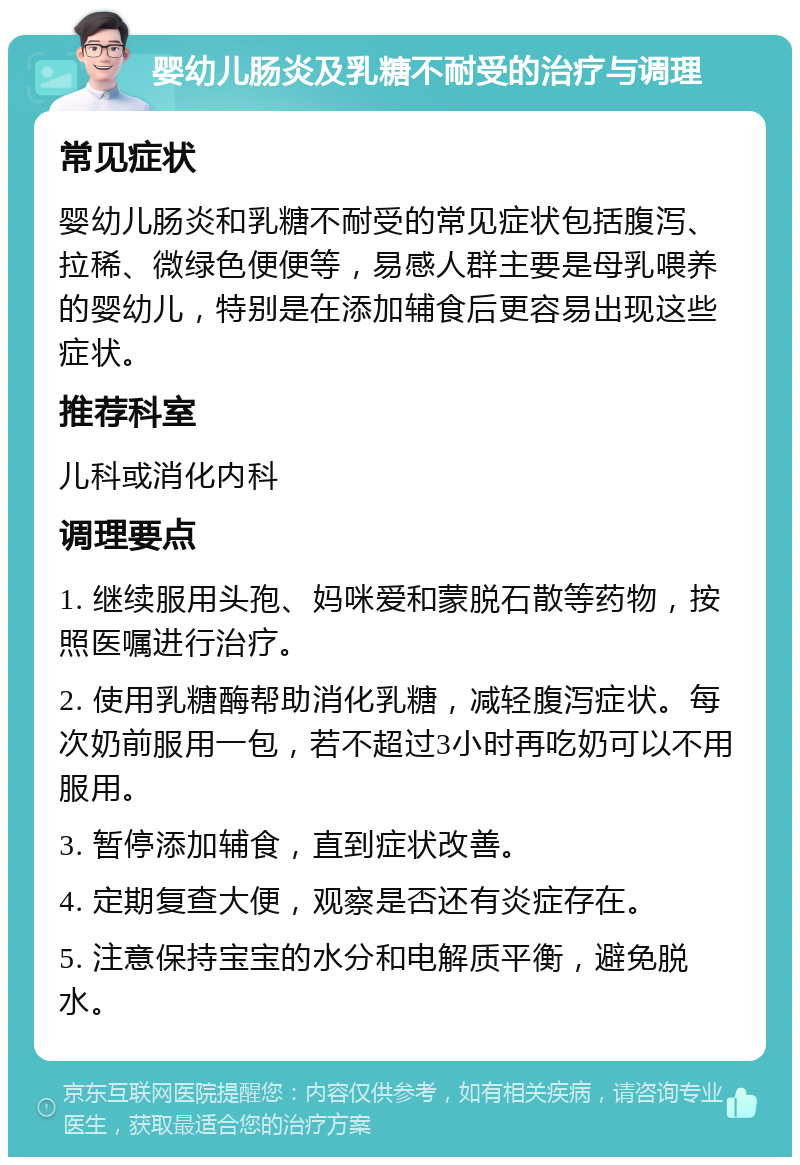 婴幼儿肠炎及乳糖不耐受的治疗与调理 常见症状 婴幼儿肠炎和乳糖不耐受的常见症状包括腹泻、拉稀、微绿色便便等，易感人群主要是母乳喂养的婴幼儿，特别是在添加辅食后更容易出现这些症状。 推荐科室 儿科或消化内科 调理要点 1. 继续服用头孢、妈咪爱和蒙脱石散等药物，按照医嘱进行治疗。 2. 使用乳糖酶帮助消化乳糖，减轻腹泻症状。每次奶前服用一包，若不超过3小时再吃奶可以不用服用。 3. 暂停添加辅食，直到症状改善。 4. 定期复查大便，观察是否还有炎症存在。 5. 注意保持宝宝的水分和电解质平衡，避免脱水。