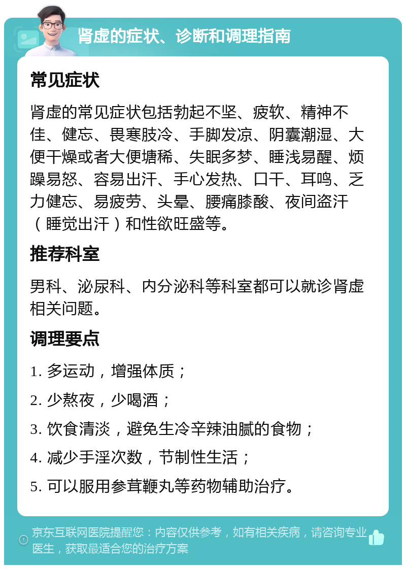 肾虚的症状、诊断和调理指南 常见症状 肾虚的常见症状包括勃起不坚、疲软、精神不佳、健忘、畏寒肢冷、手脚发凉、阴囊潮湿、大便干燥或者大便塘稀、失眠多梦、睡浅易醒、烦躁易怒、容易出汗、手心发热、口干、耳鸣、乏力健忘、易疲劳、头晕、腰痛膝酸、夜间盗汗（睡觉出汗）和性欲旺盛等。 推荐科室 男科、泌尿科、内分泌科等科室都可以就诊肾虚相关问题。 调理要点 1. 多运动，增强体质； 2. 少熬夜，少喝酒； 3. 饮食清淡，避免生冷辛辣油腻的食物； 4. 减少手淫次数，节制性生活； 5. 可以服用参茸鞭丸等药物辅助治疗。