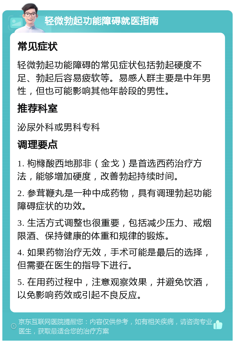 轻微勃起功能障碍就医指南 常见症状 轻微勃起功能障碍的常见症状包括勃起硬度不足、勃起后容易疲软等。易感人群主要是中年男性，但也可能影响其他年龄段的男性。 推荐科室 泌尿外科或男科专科 调理要点 1. 枸橼酸西地那非（金戈）是首选西药治疗方法，能够增加硬度，改善勃起持续时间。 2. 参茸鞭丸是一种中成药物，具有调理勃起功能障碍症状的功效。 3. 生活方式调整也很重要，包括减少压力、戒烟限酒、保持健康的体重和规律的锻炼。 4. 如果药物治疗无效，手术可能是最后的选择，但需要在医生的指导下进行。 5. 在用药过程中，注意观察效果，并避免饮酒，以免影响药效或引起不良反应。