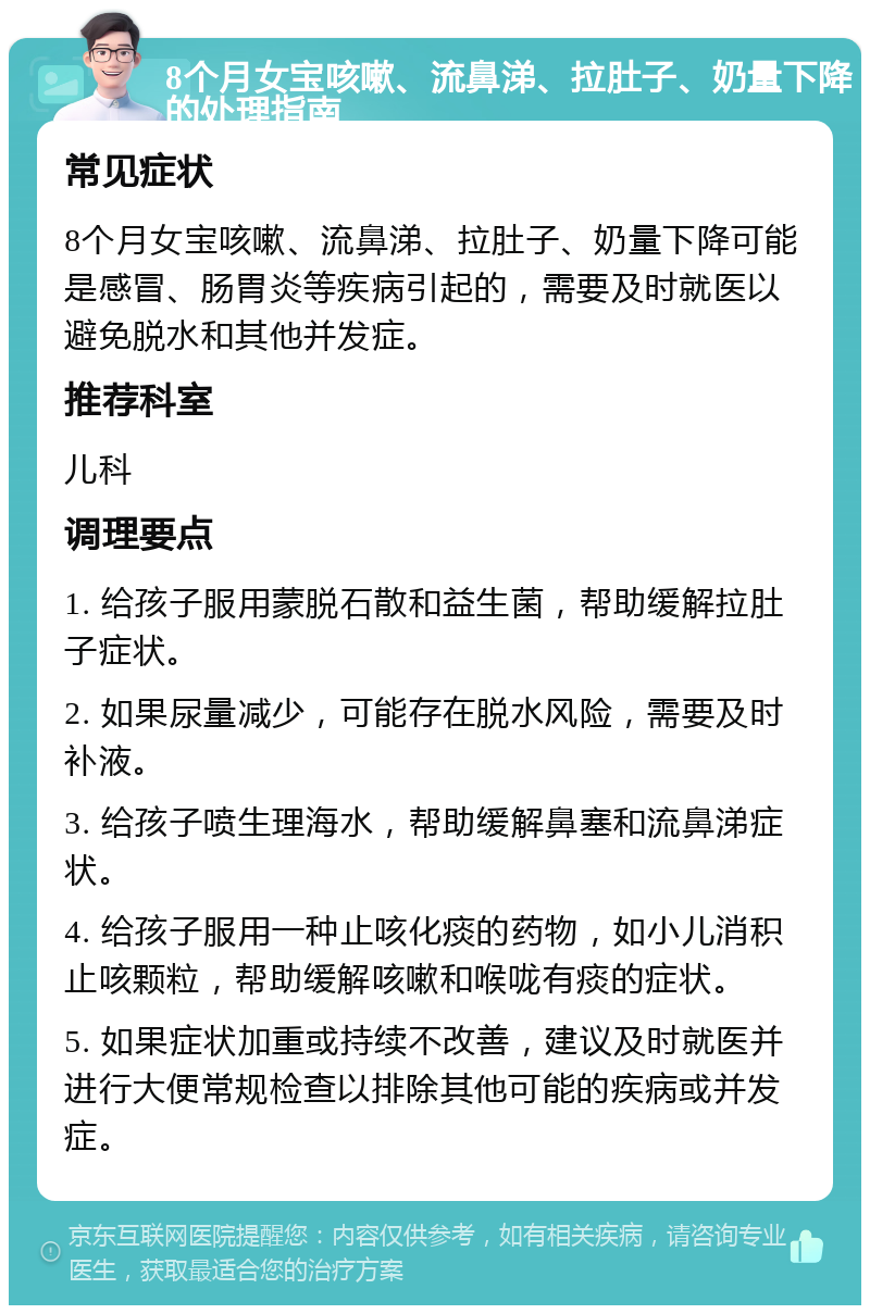 8个月女宝咳嗽、流鼻涕、拉肚子、奶量下降的处理指南 常见症状 8个月女宝咳嗽、流鼻涕、拉肚子、奶量下降可能是感冒、肠胃炎等疾病引起的，需要及时就医以避免脱水和其他并发症。 推荐科室 儿科 调理要点 1. 给孩子服用蒙脱石散和益生菌，帮助缓解拉肚子症状。 2. 如果尿量减少，可能存在脱水风险，需要及时补液。 3. 给孩子喷生理海水，帮助缓解鼻塞和流鼻涕症状。 4. 给孩子服用一种止咳化痰的药物，如小儿消积止咳颗粒，帮助缓解咳嗽和喉咙有痰的症状。 5. 如果症状加重或持续不改善，建议及时就医并进行大便常规检查以排除其他可能的疾病或并发症。