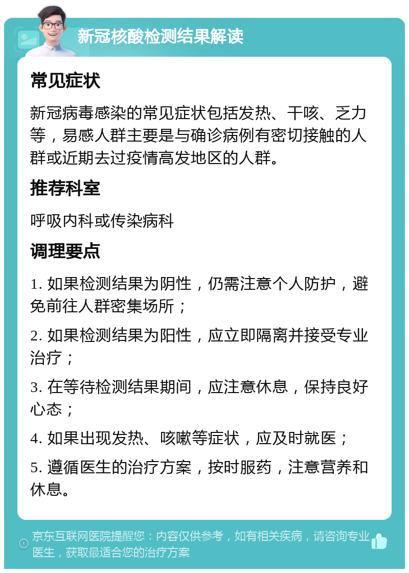 新冠核酸检测结果解读 常见症状 新冠病毒感染的常见症状包括发热、干咳、乏力等，易感人群主要是与确诊病例有密切接触的人群或近期去过疫情高发地区的人群。 推荐科室 呼吸内科或传染病科 调理要点 1. 如果检测结果为阴性，仍需注意个人防护，避免前往人群密集场所； 2. 如果检测结果为阳性，应立即隔离并接受专业治疗； 3. 在等待检测结果期间，应注意休息，保持良好心态； 4. 如果出现发热、咳嗽等症状，应及时就医； 5. 遵循医生的治疗方案，按时服药，注意营养和休息。