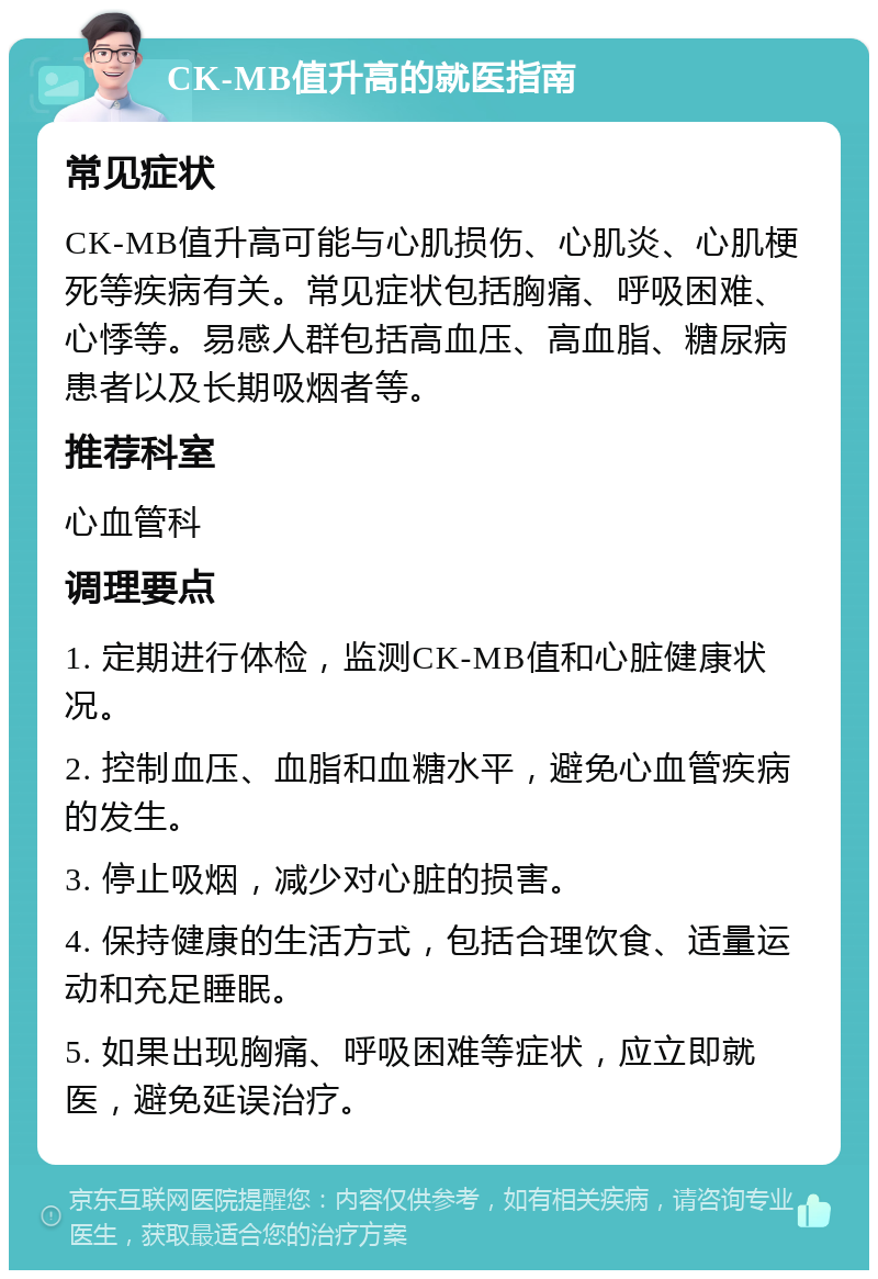 CK-MB值升高的就医指南 常见症状 CK-MB值升高可能与心肌损伤、心肌炎、心肌梗死等疾病有关。常见症状包括胸痛、呼吸困难、心悸等。易感人群包括高血压、高血脂、糖尿病患者以及长期吸烟者等。 推荐科室 心血管科 调理要点 1. 定期进行体检，监测CK-MB值和心脏健康状况。 2. 控制血压、血脂和血糖水平，避免心血管疾病的发生。 3. 停止吸烟，减少对心脏的损害。 4. 保持健康的生活方式，包括合理饮食、适量运动和充足睡眠。 5. 如果出现胸痛、呼吸困难等症状，应立即就医，避免延误治疗。