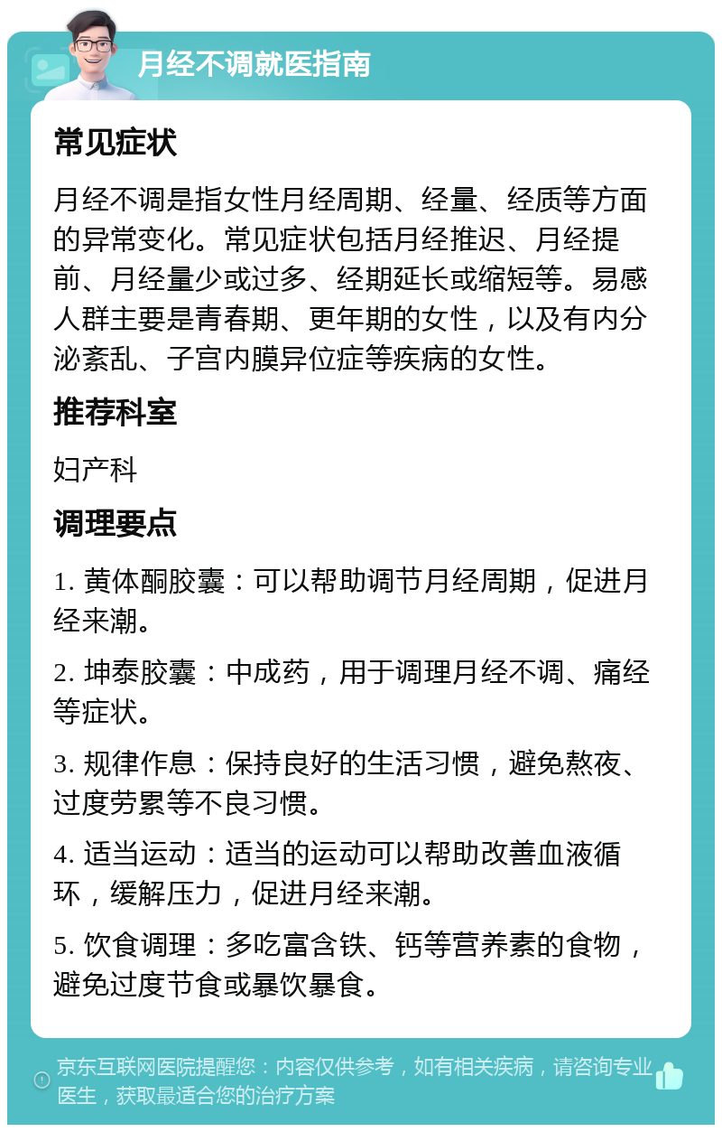 月经不调就医指南 常见症状 月经不调是指女性月经周期、经量、经质等方面的异常变化。常见症状包括月经推迟、月经提前、月经量少或过多、经期延长或缩短等。易感人群主要是青春期、更年期的女性，以及有内分泌紊乱、子宫内膜异位症等疾病的女性。 推荐科室 妇产科 调理要点 1. 黄体酮胶囊：可以帮助调节月经周期，促进月经来潮。 2. 坤泰胶囊：中成药，用于调理月经不调、痛经等症状。 3. 规律作息：保持良好的生活习惯，避免熬夜、过度劳累等不良习惯。 4. 适当运动：适当的运动可以帮助改善血液循环，缓解压力，促进月经来潮。 5. 饮食调理：多吃富含铁、钙等营养素的食物，避免过度节食或暴饮暴食。