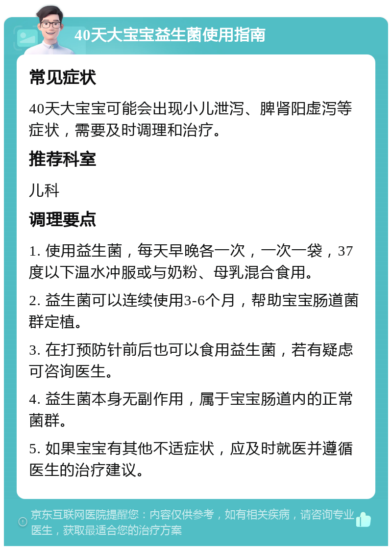 40天大宝宝益生菌使用指南 常见症状 40天大宝宝可能会出现小儿泄泻、脾肾阳虚泻等症状，需要及时调理和治疗。 推荐科室 儿科 调理要点 1. 使用益生菌，每天早晚各一次，一次一袋，37度以下温水冲服或与奶粉、母乳混合食用。 2. 益生菌可以连续使用3-6个月，帮助宝宝肠道菌群定植。 3. 在打预防针前后也可以食用益生菌，若有疑虑可咨询医生。 4. 益生菌本身无副作用，属于宝宝肠道内的正常菌群。 5. 如果宝宝有其他不适症状，应及时就医并遵循医生的治疗建议。