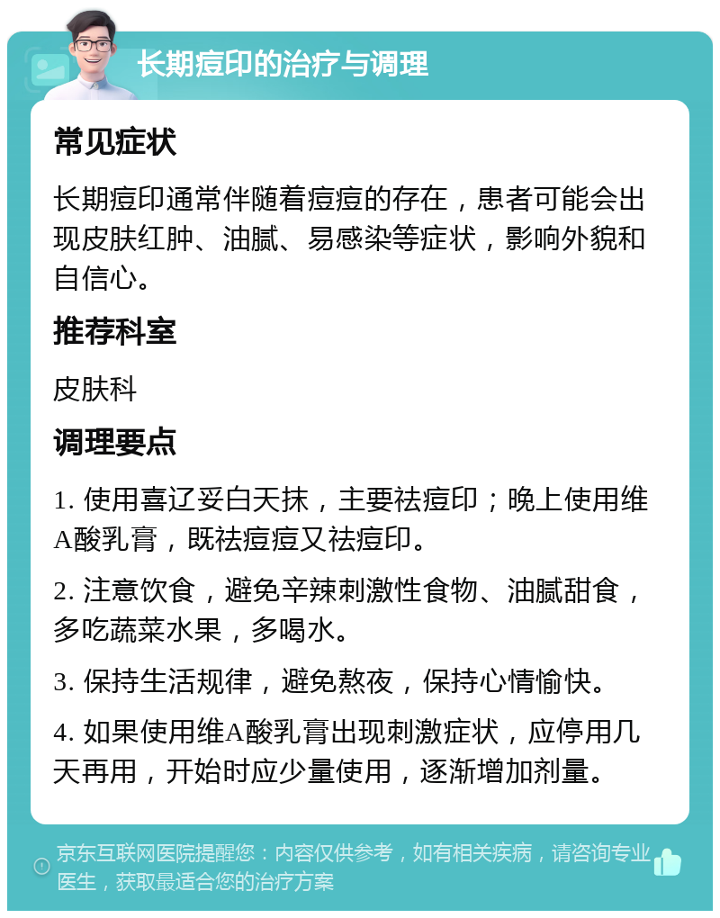 长期痘印的治疗与调理 常见症状 长期痘印通常伴随着痘痘的存在，患者可能会出现皮肤红肿、油腻、易感染等症状，影响外貌和自信心。 推荐科室 皮肤科 调理要点 1. 使用喜辽妥白天抹，主要祛痘印；晚上使用维A酸乳膏，既祛痘痘又祛痘印。 2. 注意饮食，避免辛辣刺激性食物、油腻甜食，多吃蔬菜水果，多喝水。 3. 保持生活规律，避免熬夜，保持心情愉快。 4. 如果使用维A酸乳膏出现刺激症状，应停用几天再用，开始时应少量使用，逐渐增加剂量。