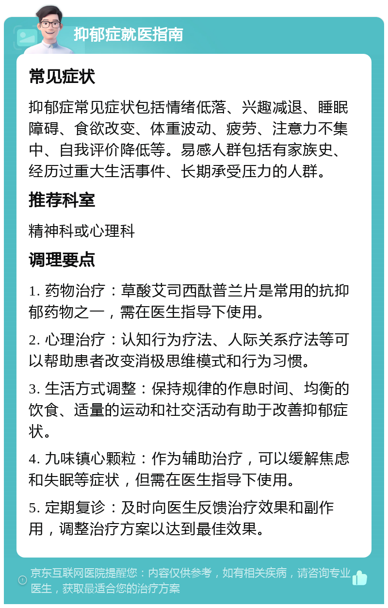 抑郁症就医指南 常见症状 抑郁症常见症状包括情绪低落、兴趣减退、睡眠障碍、食欲改变、体重波动、疲劳、注意力不集中、自我评价降低等。易感人群包括有家族史、经历过重大生活事件、长期承受压力的人群。 推荐科室 精神科或心理科 调理要点 1. 药物治疗：草酸艾司西酞普兰片是常用的抗抑郁药物之一，需在医生指导下使用。 2. 心理治疗：认知行为疗法、人际关系疗法等可以帮助患者改变消极思维模式和行为习惯。 3. 生活方式调整：保持规律的作息时间、均衡的饮食、适量的运动和社交活动有助于改善抑郁症状。 4. 九味镇心颗粒：作为辅助治疗，可以缓解焦虑和失眠等症状，但需在医生指导下使用。 5. 定期复诊：及时向医生反馈治疗效果和副作用，调整治疗方案以达到最佳效果。