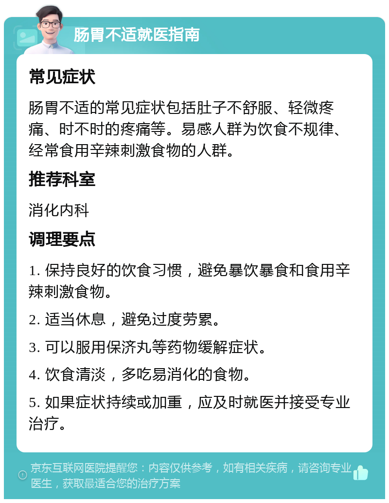 肠胃不适就医指南 常见症状 肠胃不适的常见症状包括肚子不舒服、轻微疼痛、时不时的疼痛等。易感人群为饮食不规律、经常食用辛辣刺激食物的人群。 推荐科室 消化内科 调理要点 1. 保持良好的饮食习惯，避免暴饮暴食和食用辛辣刺激食物。 2. 适当休息，避免过度劳累。 3. 可以服用保济丸等药物缓解症状。 4. 饮食清淡，多吃易消化的食物。 5. 如果症状持续或加重，应及时就医并接受专业治疗。