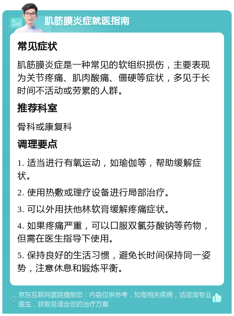 肌筋膜炎症就医指南 常见症状 肌筋膜炎症是一种常见的软组织损伤，主要表现为关节疼痛、肌肉酸痛、僵硬等症状，多见于长时间不活动或劳累的人群。 推荐科室 骨科或康复科 调理要点 1. 适当进行有氧运动，如瑜伽等，帮助缓解症状。 2. 使用热敷或理疗设备进行局部治疗。 3. 可以外用扶他林软膏缓解疼痛症状。 4. 如果疼痛严重，可以口服双氯芬酸钠等药物，但需在医生指导下使用。 5. 保持良好的生活习惯，避免长时间保持同一姿势，注意休息和锻炼平衡。