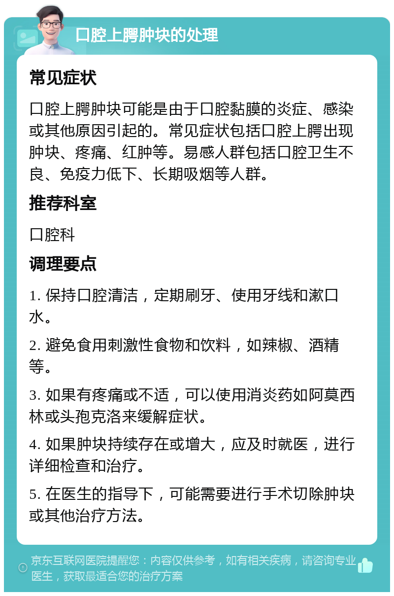 口腔上腭肿块的处理 常见症状 口腔上腭肿块可能是由于口腔黏膜的炎症、感染或其他原因引起的。常见症状包括口腔上腭出现肿块、疼痛、红肿等。易感人群包括口腔卫生不良、免疫力低下、长期吸烟等人群。 推荐科室 口腔科 调理要点 1. 保持口腔清洁，定期刷牙、使用牙线和漱口水。 2. 避免食用刺激性食物和饮料，如辣椒、酒精等。 3. 如果有疼痛或不适，可以使用消炎药如阿莫西林或头孢克洛来缓解症状。 4. 如果肿块持续存在或增大，应及时就医，进行详细检查和治疗。 5. 在医生的指导下，可能需要进行手术切除肿块或其他治疗方法。