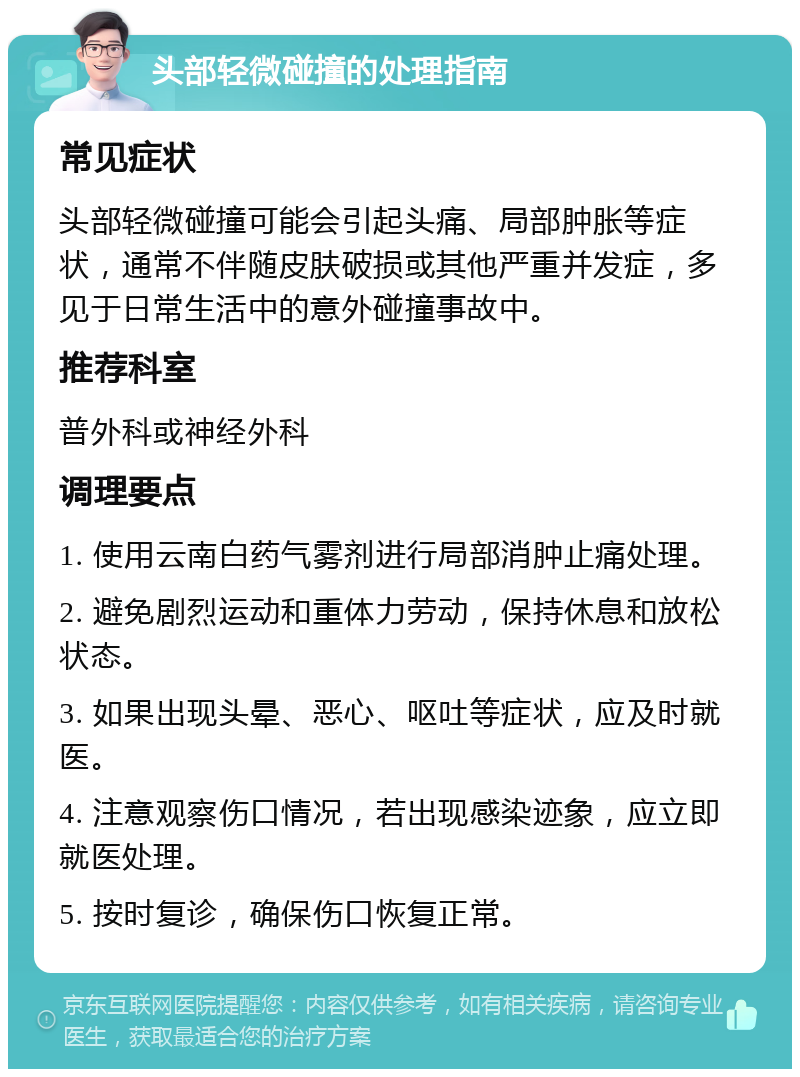 头部轻微碰撞的处理指南 常见症状 头部轻微碰撞可能会引起头痛、局部肿胀等症状，通常不伴随皮肤破损或其他严重并发症，多见于日常生活中的意外碰撞事故中。 推荐科室 普外科或神经外科 调理要点 1. 使用云南白药气雾剂进行局部消肿止痛处理。 2. 避免剧烈运动和重体力劳动，保持休息和放松状态。 3. 如果出现头晕、恶心、呕吐等症状，应及时就医。 4. 注意观察伤口情况，若出现感染迹象，应立即就医处理。 5. 按时复诊，确保伤口恢复正常。