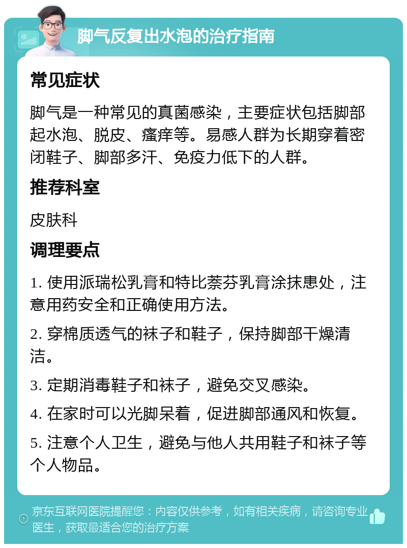 脚气反复出水泡的治疗指南 常见症状 脚气是一种常见的真菌感染，主要症状包括脚部起水泡、脱皮、瘙痒等。易感人群为长期穿着密闭鞋子、脚部多汗、免疫力低下的人群。 推荐科室 皮肤科 调理要点 1. 使用派瑞松乳膏和特比萘芬乳膏涂抹患处，注意用药安全和正确使用方法。 2. 穿棉质透气的袜子和鞋子，保持脚部干燥清洁。 3. 定期消毒鞋子和袜子，避免交叉感染。 4. 在家时可以光脚呆着，促进脚部通风和恢复。 5. 注意个人卫生，避免与他人共用鞋子和袜子等个人物品。