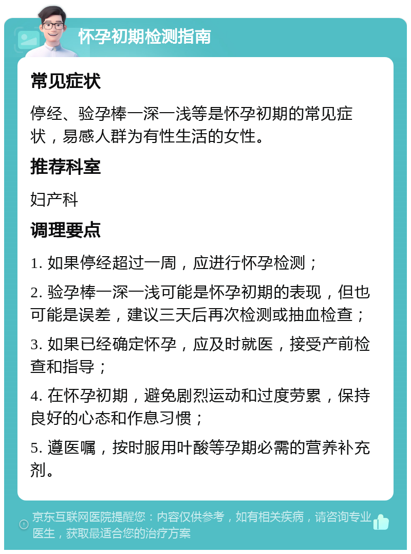 怀孕初期检测指南 常见症状 停经、验孕棒一深一浅等是怀孕初期的常见症状，易感人群为有性生活的女性。 推荐科室 妇产科 调理要点 1. 如果停经超过一周，应进行怀孕检测； 2. 验孕棒一深一浅可能是怀孕初期的表现，但也可能是误差，建议三天后再次检测或抽血检查； 3. 如果已经确定怀孕，应及时就医，接受产前检查和指导； 4. 在怀孕初期，避免剧烈运动和过度劳累，保持良好的心态和作息习惯； 5. 遵医嘱，按时服用叶酸等孕期必需的营养补充剂。