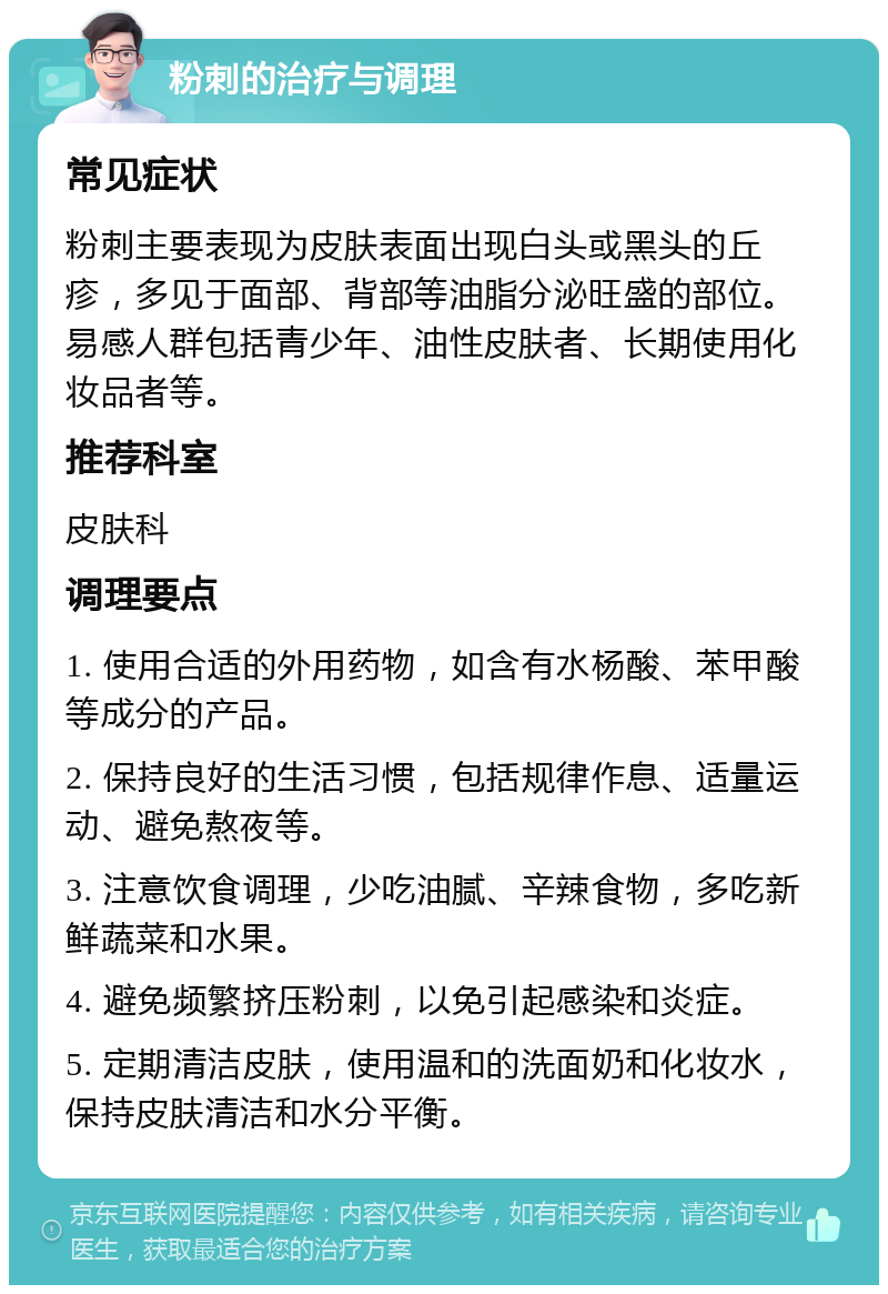 粉刺的治疗与调理 常见症状 粉刺主要表现为皮肤表面出现白头或黑头的丘疹，多见于面部、背部等油脂分泌旺盛的部位。易感人群包括青少年、油性皮肤者、长期使用化妆品者等。 推荐科室 皮肤科 调理要点 1. 使用合适的外用药物，如含有水杨酸、苯甲酸等成分的产品。 2. 保持良好的生活习惯，包括规律作息、适量运动、避免熬夜等。 3. 注意饮食调理，少吃油腻、辛辣食物，多吃新鲜蔬菜和水果。 4. 避免频繁挤压粉刺，以免引起感染和炎症。 5. 定期清洁皮肤，使用温和的洗面奶和化妆水，保持皮肤清洁和水分平衡。