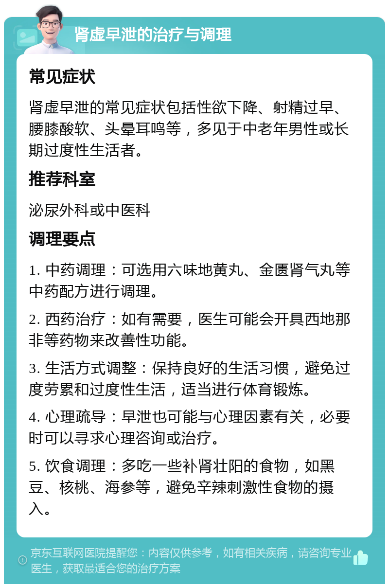 肾虚早泄的治疗与调理 常见症状 肾虚早泄的常见症状包括性欲下降、射精过早、腰膝酸软、头晕耳鸣等，多见于中老年男性或长期过度性生活者。 推荐科室 泌尿外科或中医科 调理要点 1. 中药调理：可选用六味地黄丸、金匮肾气丸等中药配方进行调理。 2. 西药治疗：如有需要，医生可能会开具西地那非等药物来改善性功能。 3. 生活方式调整：保持良好的生活习惯，避免过度劳累和过度性生活，适当进行体育锻炼。 4. 心理疏导：早泄也可能与心理因素有关，必要时可以寻求心理咨询或治疗。 5. 饮食调理：多吃一些补肾壮阳的食物，如黑豆、核桃、海参等，避免辛辣刺激性食物的摄入。