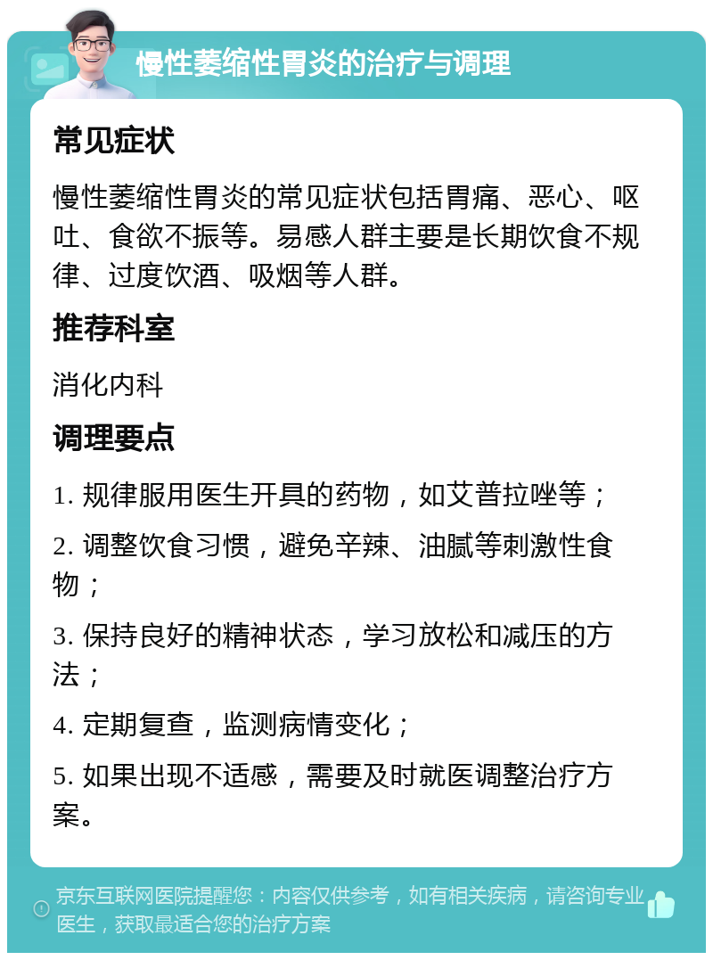 慢性萎缩性胃炎的治疗与调理 常见症状 慢性萎缩性胃炎的常见症状包括胃痛、恶心、呕吐、食欲不振等。易感人群主要是长期饮食不规律、过度饮酒、吸烟等人群。 推荐科室 消化内科 调理要点 1. 规律服用医生开具的药物，如艾普拉唑等； 2. 调整饮食习惯，避免辛辣、油腻等刺激性食物； 3. 保持良好的精神状态，学习放松和减压的方法； 4. 定期复查，监测病情变化； 5. 如果出现不适感，需要及时就医调整治疗方案。