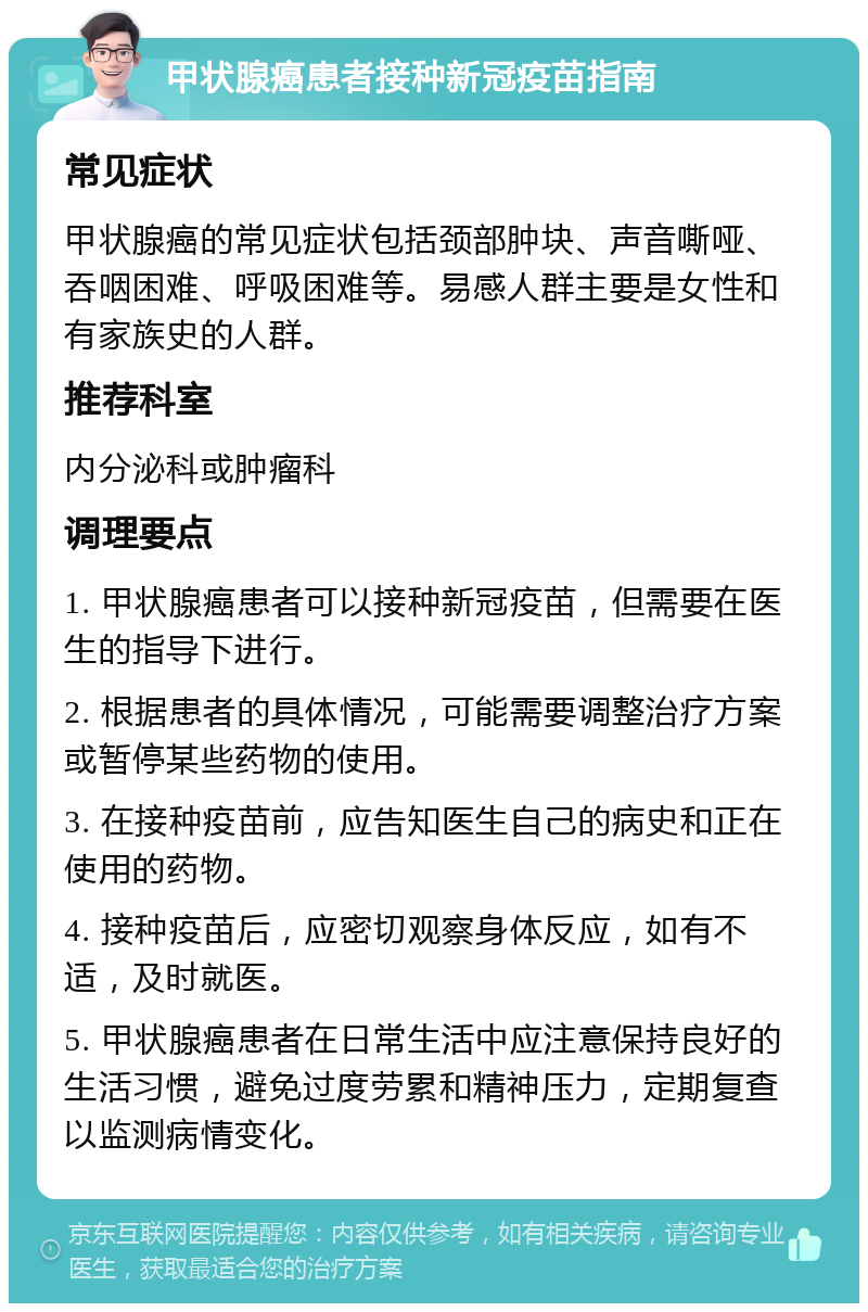 甲状腺癌患者接种新冠疫苗指南 常见症状 甲状腺癌的常见症状包括颈部肿块、声音嘶哑、吞咽困难、呼吸困难等。易感人群主要是女性和有家族史的人群。 推荐科室 内分泌科或肿瘤科 调理要点 1. 甲状腺癌患者可以接种新冠疫苗，但需要在医生的指导下进行。 2. 根据患者的具体情况，可能需要调整治疗方案或暂停某些药物的使用。 3. 在接种疫苗前，应告知医生自己的病史和正在使用的药物。 4. 接种疫苗后，应密切观察身体反应，如有不适，及时就医。 5. 甲状腺癌患者在日常生活中应注意保持良好的生活习惯，避免过度劳累和精神压力，定期复查以监测病情变化。