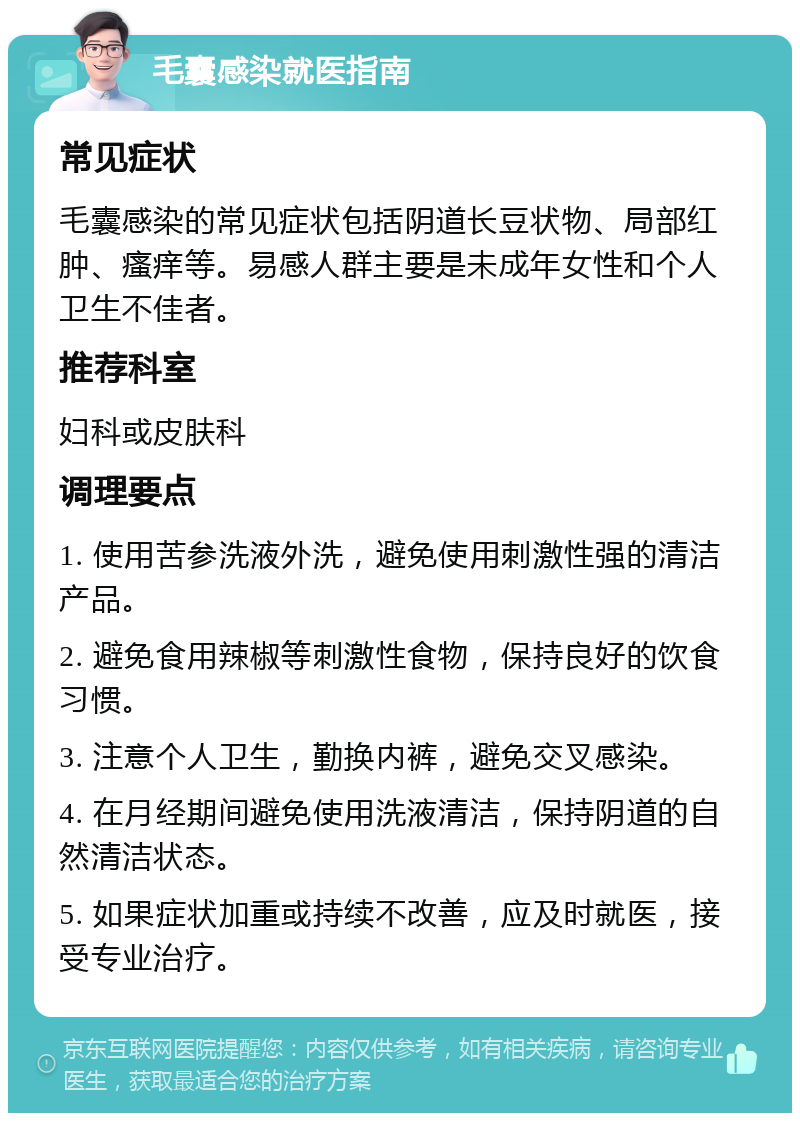 毛囊感染就医指南 常见症状 毛囊感染的常见症状包括阴道长豆状物、局部红肿、瘙痒等。易感人群主要是未成年女性和个人卫生不佳者。 推荐科室 妇科或皮肤科 调理要点 1. 使用苦参洗液外洗，避免使用刺激性强的清洁产品。 2. 避免食用辣椒等刺激性食物，保持良好的饮食习惯。 3. 注意个人卫生，勤换内裤，避免交叉感染。 4. 在月经期间避免使用洗液清洁，保持阴道的自然清洁状态。 5. 如果症状加重或持续不改善，应及时就医，接受专业治疗。