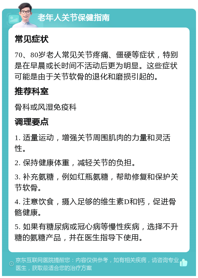 老年人关节保健指南 常见症状 70、80岁老人常见关节疼痛、僵硬等症状，特别是在早晨或长时间不活动后更为明显。这些症状可能是由于关节软骨的退化和磨损引起的。 推荐科室 骨科或风湿免疫科 调理要点 1. 适量运动，增强关节周围肌肉的力量和灵活性。 2. 保持健康体重，减轻关节的负担。 3. 补充氨糖，例如红瓶氨糖，帮助修复和保护关节软骨。 4. 注意饮食，摄入足够的维生素D和钙，促进骨骼健康。 5. 如果有糖尿病或冠心病等慢性疾病，选择不升糖的氨糖产品，并在医生指导下使用。