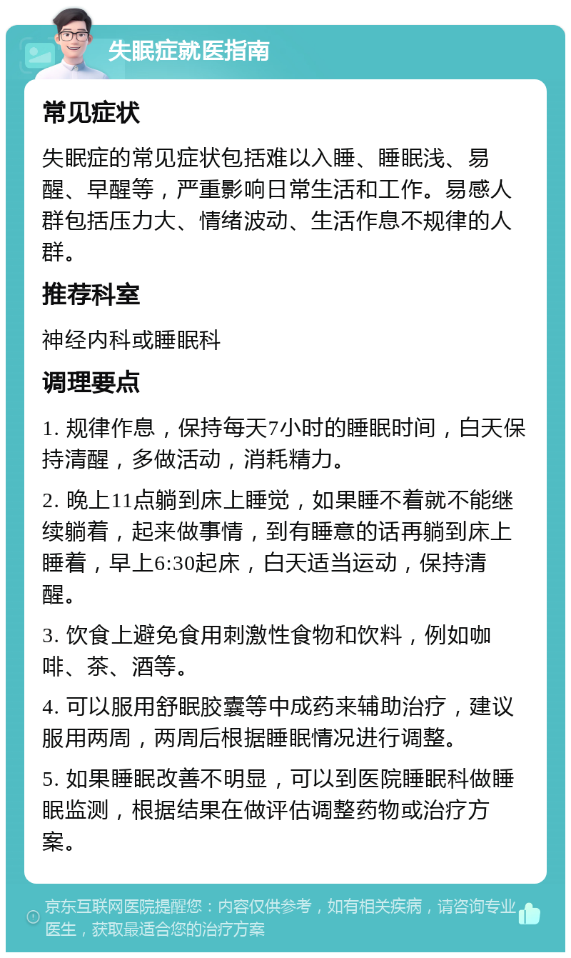 失眠症就医指南 常见症状 失眠症的常见症状包括难以入睡、睡眠浅、易醒、早醒等，严重影响日常生活和工作。易感人群包括压力大、情绪波动、生活作息不规律的人群。 推荐科室 神经内科或睡眠科 调理要点 1. 规律作息，保持每天7小时的睡眠时间，白天保持清醒，多做活动，消耗精力。 2. 晚上11点躺到床上睡觉，如果睡不着就不能继续躺着，起来做事情，到有睡意的话再躺到床上睡着，早上6:30起床，白天适当运动，保持清醒。 3. 饮食上避免食用刺激性食物和饮料，例如咖啡、茶、酒等。 4. 可以服用舒眠胶囊等中成药来辅助治疗，建议服用两周，两周后根据睡眠情况进行调整。 5. 如果睡眠改善不明显，可以到医院睡眠科做睡眠监测，根据结果在做评估调整药物或治疗方案。