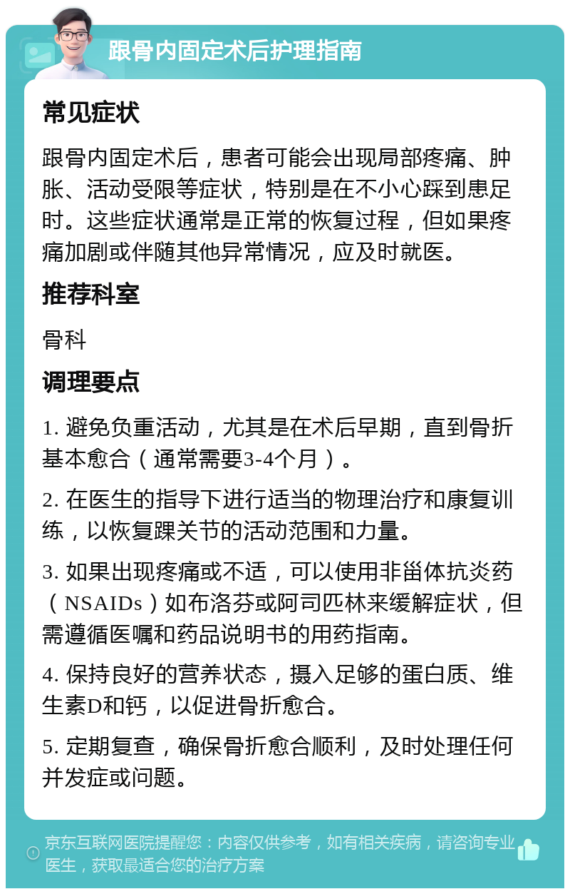 跟骨内固定术后护理指南 常见症状 跟骨内固定术后，患者可能会出现局部疼痛、肿胀、活动受限等症状，特别是在不小心踩到患足时。这些症状通常是正常的恢复过程，但如果疼痛加剧或伴随其他异常情况，应及时就医。 推荐科室 骨科 调理要点 1. 避免负重活动，尤其是在术后早期，直到骨折基本愈合（通常需要3-4个月）。 2. 在医生的指导下进行适当的物理治疗和康复训练，以恢复踝关节的活动范围和力量。 3. 如果出现疼痛或不适，可以使用非甾体抗炎药（NSAIDs）如布洛芬或阿司匹林来缓解症状，但需遵循医嘱和药品说明书的用药指南。 4. 保持良好的营养状态，摄入足够的蛋白质、维生素D和钙，以促进骨折愈合。 5. 定期复查，确保骨折愈合顺利，及时处理任何并发症或问题。