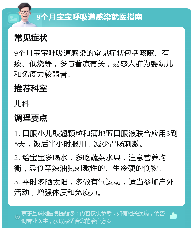 9个月宝宝呼吸道感染就医指南 常见症状 9个月宝宝呼吸道感染的常见症状包括咳嗽、有痰、低烧等，多与着凉有关，易感人群为婴幼儿和免疫力较弱者。 推荐科室 儿科 调理要点 1. 口服小儿豉翘颗粒和蒲地蓝口服液联合应用3到5天，饭后半小时服用，减少胃肠刺激。 2. 给宝宝多喝水，多吃蔬菜水果，注意营养均衡，忌食辛辣油腻刺激性的、生冷硬的食物。 3. 平时多晒太阳，多做有氧运动，适当参加户外活动，增强体质和免疫力。