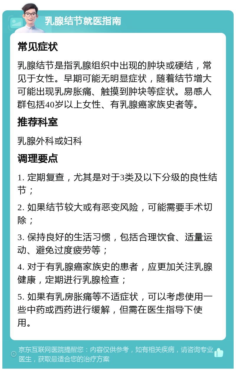 乳腺结节就医指南 常见症状 乳腺结节是指乳腺组织中出现的肿块或硬结，常见于女性。早期可能无明显症状，随着结节增大可能出现乳房胀痛、触摸到肿块等症状。易感人群包括40岁以上女性、有乳腺癌家族史者等。 推荐科室 乳腺外科或妇科 调理要点 1. 定期复查，尤其是对于3类及以下分级的良性结节； 2. 如果结节较大或有恶变风险，可能需要手术切除； 3. 保持良好的生活习惯，包括合理饮食、适量运动、避免过度疲劳等； 4. 对于有乳腺癌家族史的患者，应更加关注乳腺健康，定期进行乳腺检查； 5. 如果有乳房胀痛等不适症状，可以考虑使用一些中药或西药进行缓解，但需在医生指导下使用。