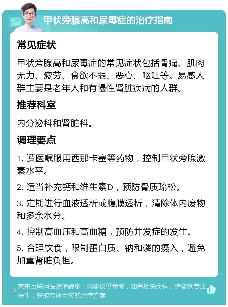 甲状旁腺高和尿毒症的治疗指南 常见症状 甲状旁腺高和尿毒症的常见症状包括骨痛、肌肉无力、疲劳、食欲不振、恶心、呕吐等。易感人群主要是老年人和有慢性肾脏疾病的人群。 推荐科室 内分泌科和肾脏科。 调理要点 1. 遵医嘱服用西那卡塞等药物，控制甲状旁腺激素水平。 2. 适当补充钙和维生素D，预防骨质疏松。 3. 定期进行血液透析或腹膜透析，清除体内废物和多余水分。 4. 控制高血压和高血糖，预防并发症的发生。 5. 合理饮食，限制蛋白质、钠和磷的摄入，避免加重肾脏负担。