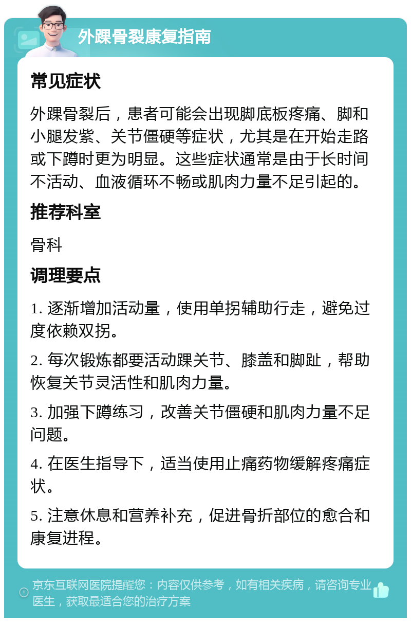 外踝骨裂康复指南 常见症状 外踝骨裂后，患者可能会出现脚底板疼痛、脚和小腿发紫、关节僵硬等症状，尤其是在开始走路或下蹲时更为明显。这些症状通常是由于长时间不活动、血液循环不畅或肌肉力量不足引起的。 推荐科室 骨科 调理要点 1. 逐渐增加活动量，使用单拐辅助行走，避免过度依赖双拐。 2. 每次锻炼都要活动踝关节、膝盖和脚趾，帮助恢复关节灵活性和肌肉力量。 3. 加强下蹲练习，改善关节僵硬和肌肉力量不足问题。 4. 在医生指导下，适当使用止痛药物缓解疼痛症状。 5. 注意休息和营养补充，促进骨折部位的愈合和康复进程。