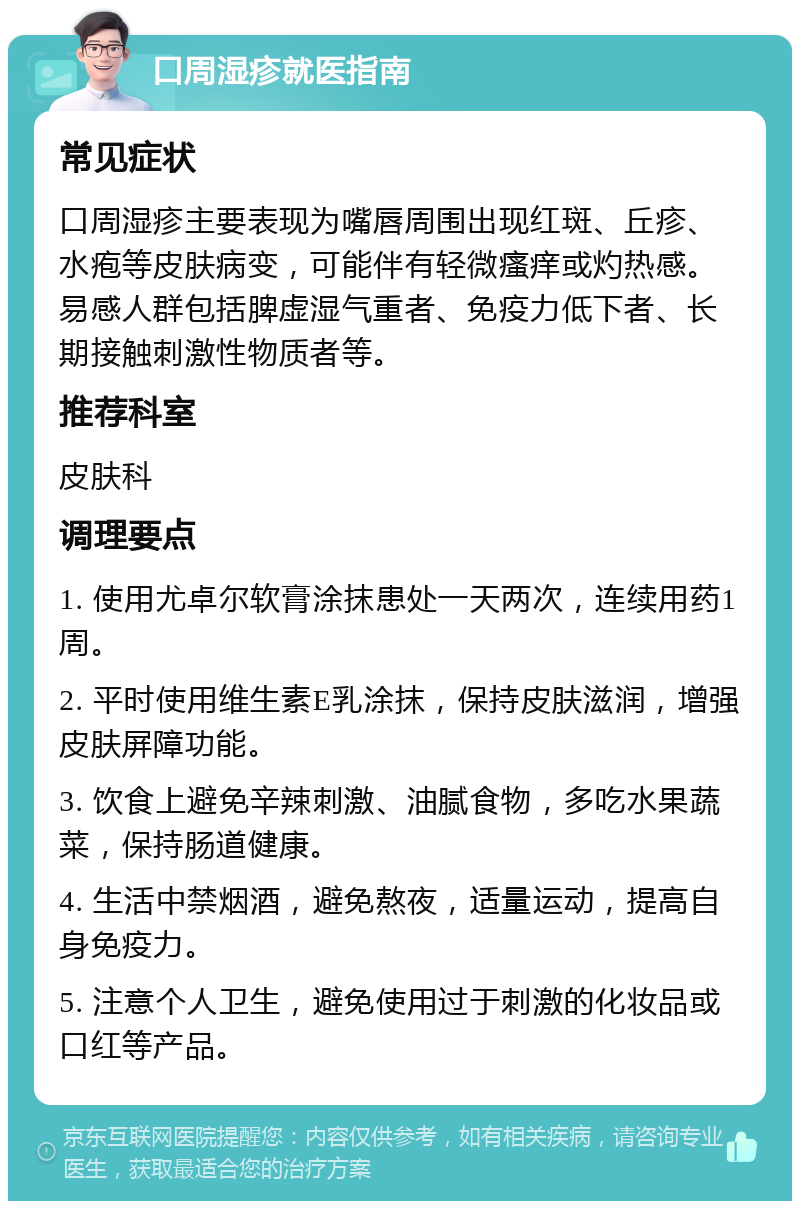 口周湿疹就医指南 常见症状 口周湿疹主要表现为嘴唇周围出现红斑、丘疹、水疱等皮肤病变，可能伴有轻微瘙痒或灼热感。易感人群包括脾虚湿气重者、免疫力低下者、长期接触刺激性物质者等。 推荐科室 皮肤科 调理要点 1. 使用尤卓尔软膏涂抹患处一天两次，连续用药1周。 2. 平时使用维生素E乳涂抹，保持皮肤滋润，增强皮肤屏障功能。 3. 饮食上避免辛辣刺激、油腻食物，多吃水果蔬菜，保持肠道健康。 4. 生活中禁烟酒，避免熬夜，适量运动，提高自身免疫力。 5. 注意个人卫生，避免使用过于刺激的化妆品或口红等产品。