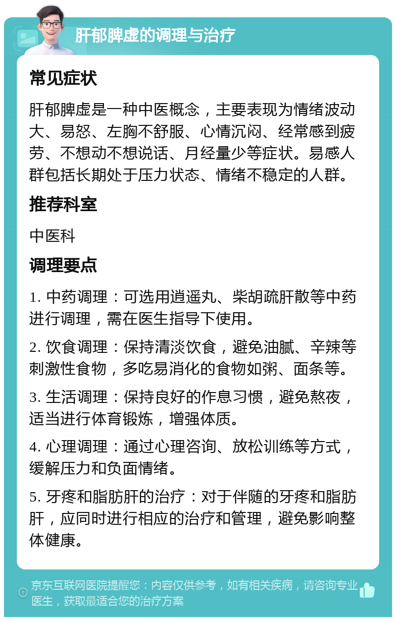 肝郁脾虚的调理与治疗 常见症状 肝郁脾虚是一种中医概念，主要表现为情绪波动大、易怒、左胸不舒服、心情沉闷、经常感到疲劳、不想动不想说话、月经量少等症状。易感人群包括长期处于压力状态、情绪不稳定的人群。 推荐科室 中医科 调理要点 1. 中药调理：可选用逍遥丸、柴胡疏肝散等中药进行调理，需在医生指导下使用。 2. 饮食调理：保持清淡饮食，避免油腻、辛辣等刺激性食物，多吃易消化的食物如粥、面条等。 3. 生活调理：保持良好的作息习惯，避免熬夜，适当进行体育锻炼，增强体质。 4. 心理调理：通过心理咨询、放松训练等方式，缓解压力和负面情绪。 5. 牙疼和脂肪肝的治疗：对于伴随的牙疼和脂肪肝，应同时进行相应的治疗和管理，避免影响整体健康。