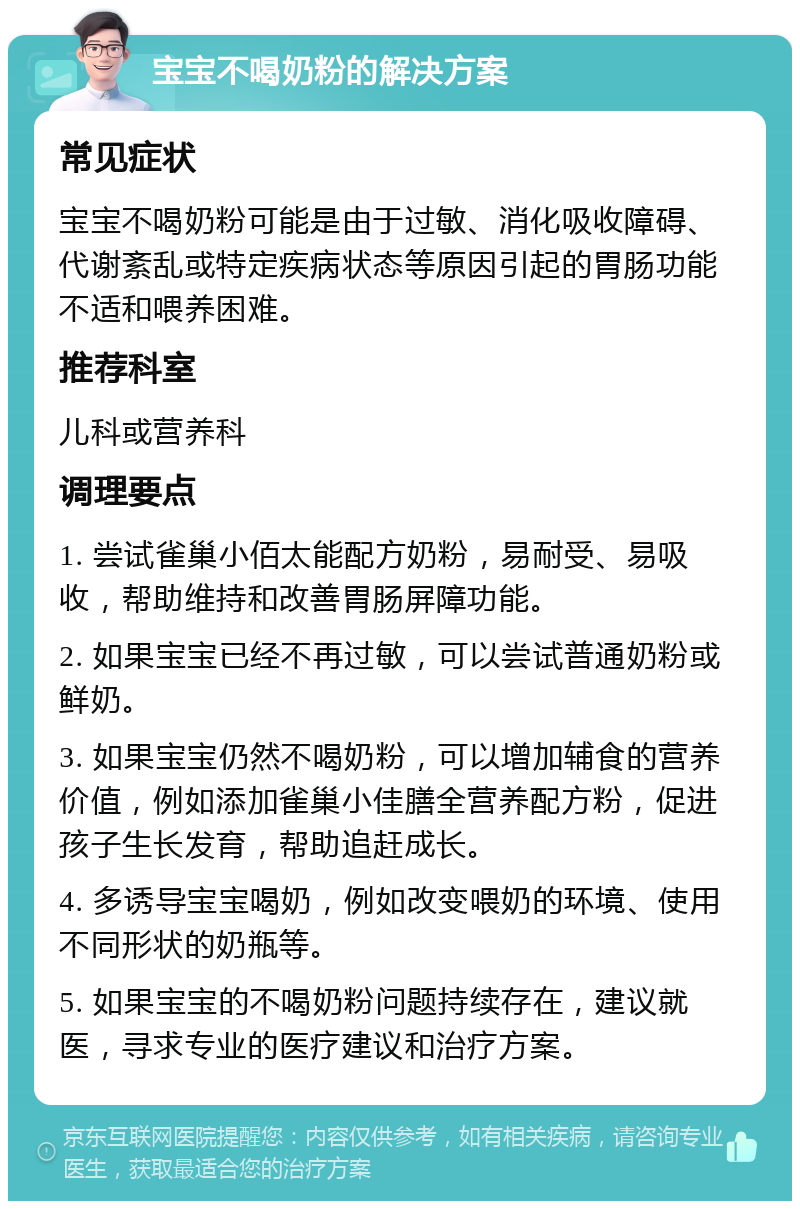 宝宝不喝奶粉的解决方案 常见症状 宝宝不喝奶粉可能是由于过敏、消化吸收障碍、代谢紊乱或特定疾病状态等原因引起的胃肠功能不适和喂养困难。 推荐科室 儿科或营养科 调理要点 1. 尝试雀巢小佰太能配方奶粉，易耐受、易吸收，帮助维持和改善胃肠屏障功能。 2. 如果宝宝已经不再过敏，可以尝试普通奶粉或鲜奶。 3. 如果宝宝仍然不喝奶粉，可以增加辅食的营养价值，例如添加雀巢小佳膳全营养配方粉，促进孩子生长发育，帮助追赶成长。 4. 多诱导宝宝喝奶，例如改变喂奶的环境、使用不同形状的奶瓶等。 5. 如果宝宝的不喝奶粉问题持续存在，建议就医，寻求专业的医疗建议和治疗方案。