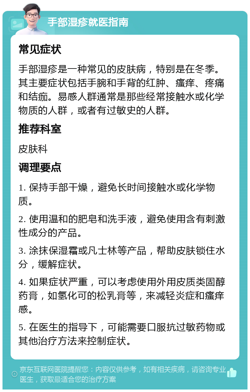 手部湿疹就医指南 常见症状 手部湿疹是一种常见的皮肤病，特别是在冬季。其主要症状包括手腕和手背的红肿、瘙痒、疼痛和结痂。易感人群通常是那些经常接触水或化学物质的人群，或者有过敏史的人群。 推荐科室 皮肤科 调理要点 1. 保持手部干燥，避免长时间接触水或化学物质。 2. 使用温和的肥皂和洗手液，避免使用含有刺激性成分的产品。 3. 涂抹保湿霜或凡士林等产品，帮助皮肤锁住水分，缓解症状。 4. 如果症状严重，可以考虑使用外用皮质类固醇药膏，如氢化可的松乳膏等，来减轻炎症和瘙痒感。 5. 在医生的指导下，可能需要口服抗过敏药物或其他治疗方法来控制症状。