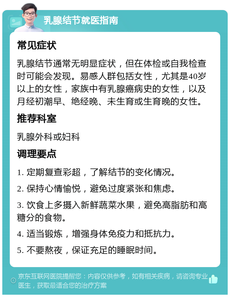 乳腺结节就医指南 常见症状 乳腺结节通常无明显症状，但在体检或自我检查时可能会发现。易感人群包括女性，尤其是40岁以上的女性，家族中有乳腺癌病史的女性，以及月经初潮早、绝经晚、未生育或生育晚的女性。 推荐科室 乳腺外科或妇科 调理要点 1. 定期复查彩超，了解结节的变化情况。 2. 保持心情愉悦，避免过度紧张和焦虑。 3. 饮食上多摄入新鲜蔬菜水果，避免高脂肪和高糖分的食物。 4. 适当锻炼，增强身体免疫力和抵抗力。 5. 不要熬夜，保证充足的睡眠时间。