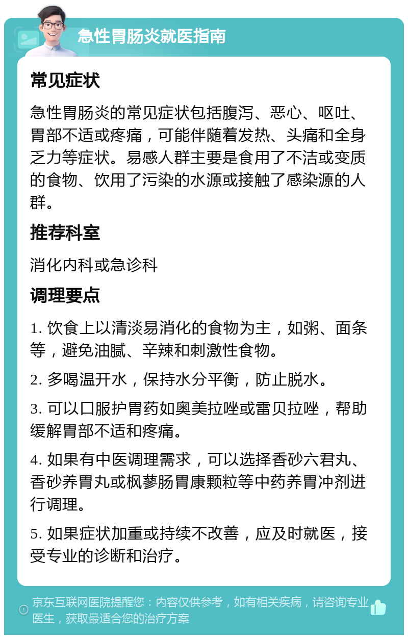 急性胃肠炎就医指南 常见症状 急性胃肠炎的常见症状包括腹泻、恶心、呕吐、胃部不适或疼痛，可能伴随着发热、头痛和全身乏力等症状。易感人群主要是食用了不洁或变质的食物、饮用了污染的水源或接触了感染源的人群。 推荐科室 消化内科或急诊科 调理要点 1. 饮食上以清淡易消化的食物为主，如粥、面条等，避免油腻、辛辣和刺激性食物。 2. 多喝温开水，保持水分平衡，防止脱水。 3. 可以口服护胃药如奥美拉唑或雷贝拉唑，帮助缓解胃部不适和疼痛。 4. 如果有中医调理需求，可以选择香砂六君丸、香砂养胃丸或枫蓼肠胃康颗粒等中药养胃冲剂进行调理。 5. 如果症状加重或持续不改善，应及时就医，接受专业的诊断和治疗。