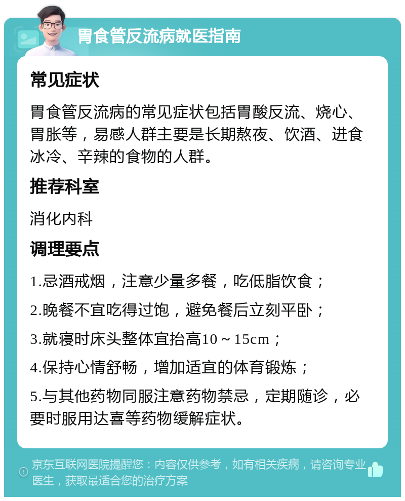 胃食管反流病就医指南 常见症状 胃食管反流病的常见症状包括胃酸反流、烧心、胃胀等，易感人群主要是长期熬夜、饮酒、进食冰冷、辛辣的食物的人群。 推荐科室 消化内科 调理要点 1.忌酒戒烟，注意少量多餐，吃低脂饮食； 2.晚餐不宜吃得过饱，避免餐后立刻平卧； 3.就寝时床头整体宜抬高10～15cm； 4.保持心情舒畅，增加适宜的体育锻炼； 5.与其他药物同服注意药物禁忌，定期随诊，必要时服用达喜等药物缓解症状。